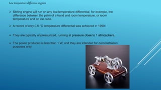 Low temperature difference engines
 Stirling engine will run on any low-temperature differential, for example, the
difference between the palm of a hand and room temperature, or room
temperature and an ice cube.
 A record of only 0.5 °C temperature differential was achieved in 1990.[
 They are typically unpressurized, running at pressure close to 1 atmosphere.
 The power produced is less than 1 W, and they are intended for demonstration
purposes only.
 