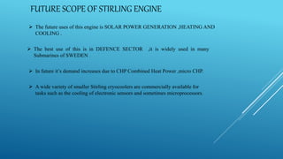FUTURE SCOPE OF STIRLING ENGINE
 The future uses of this engine is SOLAR POWER GENERATION ,HEATING AND
COOLING .
 The best use of this is in DEFENCE SECTOR ,it is widely used in many
Submarines of SWEDEN .
 In future it’s demand increases due to CHP Combined Heat Power ,micro CHP.
 A wide variety of smaller Stirling cryocoolers are commercially available for
tasks such as the cooling of electronic sensors and sometimes microprocessors.
 