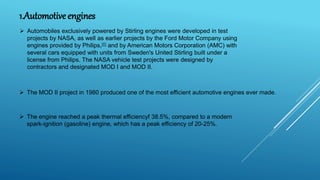 1.Automotive engines
 Automobiles exclusively powered by Stirling engines were developed in test
projects by NASA, as well as earlier projects by the Ford Motor Company using
engines provided by Philips,[6] and by American Motors Corporation (AMC) with
several cars equipped with units from Sweden's United Stirling built under a
license from Philips. The NASA vehicle test projects were designed by
contractors and designated MOD I and MOD II.
 The MOD II project in 1980 produced one of the most efficient automotive engines ever made.
 The engine reached a peak thermal efficiencyf 38.5%, compared to a modern
spark-ignition (gasoline) engine, which has a peak efficiency of 20-25%.
 