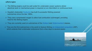 1.3Marineengines
 The Stirling engine could be well suited for underwater power systems where
electrical work or mechanical power is required on an intermittent or continuous level.
 Swedish shipbuilder Kockums has built 8 successful Stirling powered
submarines since the late 1980s.
 They carry compressed oxygen to allow fuel combustion submerged, providing
heat for the Stirling engine.
 They are currently used on submarines of the Gotland and Södermanland classes.
 They are the first submarines in the world to feature Stirling air-independent propulsion (AIP),
which extends their underwater endurance from a few days to several weeks
 