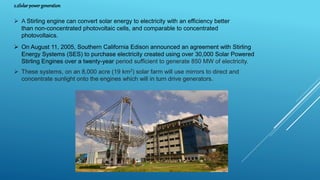 2.2Solar powergeneration
 A Stirling engine can convert solar energy to electricity with an efficiency better
than non-concentrated photovoltaic cells, and comparable to concentrated
photovoltaics.
 On August 11, 2005, Southern California Edison announced an agreement with Stirling
Energy Systems (SES) to purchase electricity created using over 30,000 Solar Powered
Stirling Engines over a twenty-year period sufficient to generate 850 MW of electricity.
 These systems, on an 8,000 acre (19 km2) solar farm will use mirrors to direct and
concentrate sunlight onto the engines which will in turn drive generators.
 