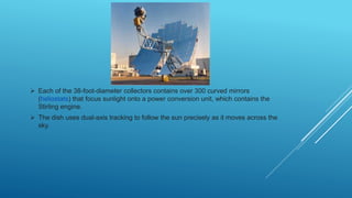  Each of the 38-foot-diameter collectors contains over 300 curved mirrors
(heliostats) that focus sunlight onto a power conversion unit, which contains the
Stirling engine.
 The dish uses dual-axis tracking to follow the sun precisely as it moves across the
sky.
 