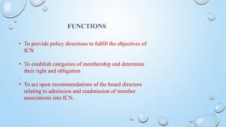 FUNCTIONS
• To provide policy directions to fulfill the objectives of
ICN
• To establish categories of membership and determine
their right and obligation
.
• To act upon recommendations of the board directors
relating to admission and readmission of member
associations into ICN.
 