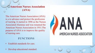 🙂American Nurses Association
(ANA)
The American Nurses Association (ANA)
is a to advance and protect the profession
of nursing. It started in 1896 as the Nurses
Associated Alumnae and was renamed the
American Nurses Association in 1911.The
purpose of ANA is to improve the quality
of nursing care.
FUNCTIONS
• Establish standards for care.
• Develop educational standard.
 