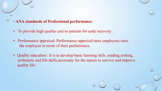 * ANA standards of Professional performance
• To provide high quality care to patients for early recovery .
• Performance appraisal: Performance appraisal rates employees rates
the employee in terms of their performance.
• Quality education : It is to develop basic learning skils ,reading,writing,
arithmetic and life skills,necessary for the nurses to survive and improve
quality life.
 