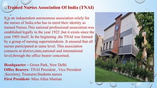 🙂Trained Nurses Association Of India (TNAI)
It is an independent autonomous association solely for
the nurses of India,who has to enrol their identity as
trained Nurses.This national professional association was
established legally in the year 1922 ,but it exists since the
year 1905 itself. In the beginning ,the TNAI was formed
by a group of nursing superintendents .It ensured that all
nurses participated at same level. This association
connects at district,state,national and international
level,through the office bearer concerned.
Headquarter – Green Park, New Delhi
Office Bearers- TNAI President , Vice President
,Secretory, Treasurer,Students nurses
First President- Miss Allen Martian
 
