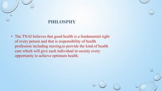 PHILOSPHY
• The TNAI believes that good health is a fundamental right
of every person and that is responsibility of health
profession including nursing,to provide the kind of health
care which will give each individual in society every
opportunity to achieve optimum health.
 