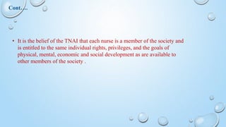 • It is the belief of the TNAI that each nurse is a member of the society and
is entitled to the same individual rights, privileges, and the goals of
physical, mental, economic and social development as are available to
other members of the society .
Cont….
 