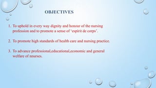 OBJECTIVES
1. To uphold in every way dignity and honour of the nursing
profession and to promote a sense of ‘espirit de corps’.
2. To promote high standards of health care and nursing practice.
3. To advance professional,educational,economic and general
welfare of nnurses.
 