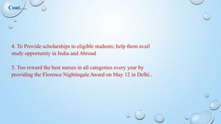 4. To Provide scholarships to eligible students; help them avail
study opportunity in India and Abroad
5. Too reward the best nurses in all categories every year by
providing the Florence Nightingale Award on May 12 in Delhi..
Cont….
 