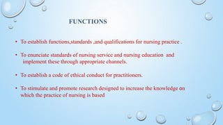 • To establish functions,standards ,and qualifications for nursing practice .
• To enunciate standards of nursing service and nursing education and
implement these through appropriate channels.
• To establish a code of ethical conduct for practitioners.
• To stimulate and promote research designed to increase the knowledge on
which the practice of nursing is based
FUNCTIONS
 