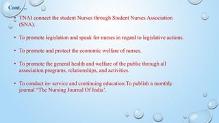 • TNAI connect the student Nurses through Student Nurses Association
(SNA).
• To promote legislation and speak for nurses in regard to legislative actions.
• To promote and protect the economic welfare of nurses.
• To promote the general health and welfare of the public through all
association programs, relationships, and activities.
• To conduct in- service and continuing education.To publish a monthly
journal “The Nursing Journal Of India’.
Cont….
 