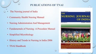PUBLICATIONS OF TNAI
• The Nursing journal of India
• Community Health Nursing Manual
• Nursing Administration And Management
• Fundamentals of Nursing -A Procedure Manual
• Simplified Microbiology
• History and Trends in Nursing in India-2006
• TNAI Handbook
 