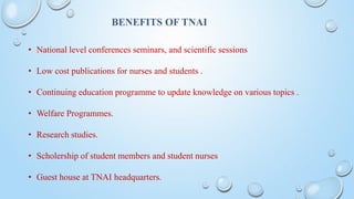BENEFITS OF TNAI
• National level conferences seminars, and scientific sessions
• Low cost publications for nurses and students .
• Continuing education programme to update knowledge on various topics .
• Welfare Programmes.
• Research studies.
• Scholership of student members and student nurses
• Guest house at TNAI headquarters.
 