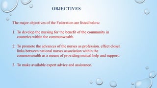 OBJECTIVES
The major objectives of the Federation are listed below:
1. To develop the nursing for the benefit of the community in
countries within the commonwealth.
2. To promote the advances of the nurses as profession. effect closer
links between national nurses association within the
commonwealth as a means of providing mutual help and support.
3. To make available expert advice and assistance.
 