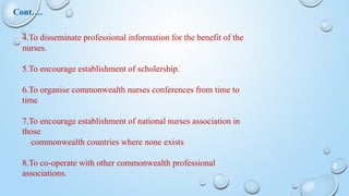 4.To disseminate professional information for the benefit of the
nurses.
5.To encourage establishment of scholership.
6.To organise commonwealth nurses conferences from time to
time
7.To encourage establishment of national nurses association in
those
commonwealth countries where none exists
8.To co-operate with other commonwealth professional
associations.
Cont….
 