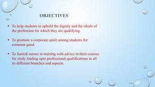 OBJECTIVES
 To help students to uphold the dignity and the ideals of
the profession for which they are qualifying.
 To promote a corporate spirit among students for
common good.
 To furnish nurses in training with advice in their courses
for study leading upto professional qualifications in all
its different branches and aspects.
 