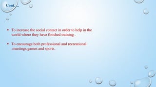  To increase the social contact in order to help in the
world where they have finished training .
 To encourage both professional and recreational
,meetings,games and sports.
Cont….
 