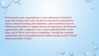 Professionals create organizations to work collectively on behalf of
issues that enhance their work and their involvement in communities,
ensure continued learning and competence, and use political action to
influence policymakers to support mission of organization. Professional
organizations offer a supportive way to learn leadership skills, to test
ideas, and to follow these ideas to completion. Nursing has a national
organization open to all graduate nurses, Indian nursing council, Trained
nurses association of India.
 