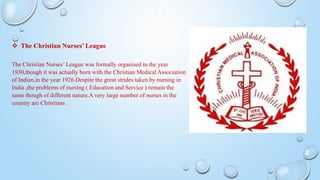  The Christian Nurses’ League
The Christian Nurses’ League was formally organised in the year
1930,though it was actually born with the Christian Medical Association
of Indian,in the year 1926.Despite the great strides taken by nursing in
India ,the problems of nursing ( Education and Service ) remain the
same though of different nature.A very large number of nurses in the
country are Christians .
 