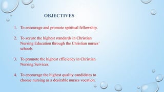 OBJECTIVES
1. To encourage and promote spiritual fellowship.
2. To secure the highest standards in Christian
Nursing Education through the Christian nurses’
schools
3. To promote the highest efficiency in Christian
Nursing Services.
4. To encourage the highest quality candidates to
choose nursing as a desirable nurses vocation.
 