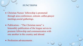 FUNCTIONS
 Christian Nurses’ fellowship is promoted
through area conferences ,retreats ,rallies,prayer
meetings,social gatherings.
 Publication – “The Christian nurse” a
bimonthly publication of the league serves to
promote fellowship and communication with
one another in the country and abroad
 Profession advancements .
 