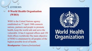 3 .OTHERS
World Health Organisation
(WHO)
WHO is the United Nations agency
established on 7th April 1948 connects
nations, partners and people to promote
health, keep the world safe and serve the
vulnerable .It has 6 regional offices and 150
field offices worldwide.The main objective
of WHO is attainment by all peoples of the
highest possible level of health.
Headquarter: Geneva,Switzerland
 
