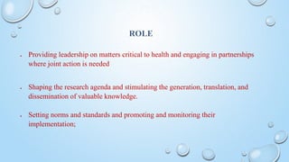 ROLE
 Providing leadership on matters critical to health and engaging in partnerships
where joint action is needed
 Shaping the research agenda and stimulating the generation, translation, and
dissemination of valuable knowledge.
 Setting norms and standards and promoting and monitoring their
implementation;
 