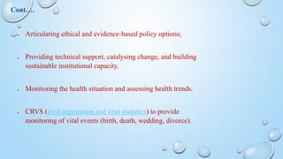  Articulating ethical and evidence-based policy options;
 Providing technical support, catalysing change, and building
sustainable institutional capacity.
 Monitoring the health situation and assessing health trends.
 CRVS (civil registration and vital statistics) to provide
monitoring of vital events (birth, death, wedding, divorce).
Cont….
 