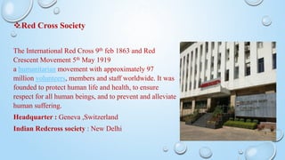Red Cross Society
The International Red Cross 9th feb 1863 and Red
Crescent Movement 5th May 1919
a humanitarian movement with approximately 97
million volunteers, members and staff worldwide. It was
founded to protect human life and health, to ensure
respect for all human beings, and to prevent and alleviate
human suffering.
Headquarter : Geneva ,Switzerland
Indian Redcross society : New Delhi
 