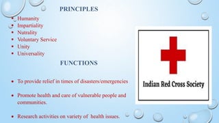 PRINCIPLES
 Humanity
 Impartiality
 Nutrality
 Voluntary Service
 Unity
 Universality
FUNCTIONS
 To provide relief in times of disasters/emergencies
 Promote health and care of vulnerable people and
communities.
 Research activities on variety of health issues.
 
