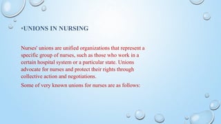 *UNIONS IN NURSING
Nurses' unions are unified organizations that represent a
specific group of nurses, such as those who work in a
certain hospital system or a particular state. Unions
advocate for nurses and protect their rights through
collective action and negotiations.
Some of very known unions for nurses are as follows:
 
