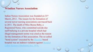 Indian Nurses Association
Indian Nurses Association was founded on 31st
March ,2012 . The reason for the formation of
several newer nursing associations can traced back
to 2011. The death of Miss Beena Baby, a
Registered Nurse, who committed suicide due
staff bullying in a private hospital which had
illegal management norms was cited as the reason
for the formation of this association. The so-called
"bond system" executed by the Mumbai based
hospital was an indirect violation against Bonded
Labor System (Abolition) Act, 1976.
 