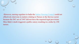 -However, nursing regulator in India the Indian Nursing Council could not
effectively intervene in matters relating to Nurses in the Service sector
because the INC act of 1947 did not have the required legal provisions.
Miss Baby's death triggered a public outcry resulting in a strike by 250
nurses.
 
