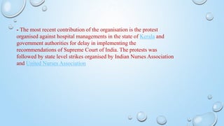- The most recent contribution of the organisation is the protest
organised against hospital managements in the state of Kerala and
government authorities for delay in implementing the
recommendations of Supreme Court of India. The protests was
followed by state level strikes organised by Indian Nurses Association
and United Nurses Association
 