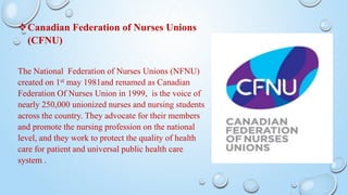 Canadian Federation of Nurses Unions
(CFNU)
The National Federation of Nurses Unions (NFNU)
created on 1st may 1981and renamed as Canadian
Federation Of Nurses Union in 1999, is the voice of
nearly 250,000 unionized nurses and nursing students
across the country. They advocate for their members
and promote the nursing profession on the national
level, and they work to protect the quality of health
care for patient and universal public health care
system .
 
