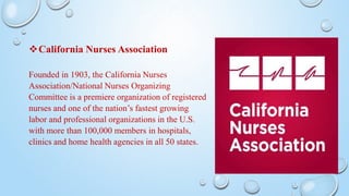 California Nurses Association
Founded in 1903, the California Nurses
Association/National Nurses Organizing
Committee is a premiere organization of registered
nurses and one of the nation’s fastest growing
labor and professional organizations in the U.S.
with more than 100,000 members in hospitals,
clinics and home health agencies in all 50 states.
 