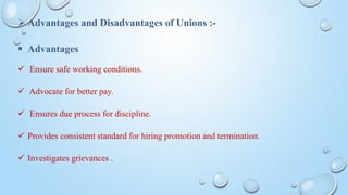  Advantages and Disadvantages of Unions :-
 Advantages
 Ensure safe working conditions.
 Advocate for better pay.
 Ensures due process for discipline.
 Provides consistent standard for hiring promotion and termination.
 Investigates grievances .
 