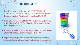 BIBLIOGRAPHY
• Brar Kaur Navdeep , Rawat HC, “TEXTBOOK OF
ADVANCED NURSING PRACTICE” 1st edition, Jaypee
Brothers Medical Publishers Pvt Ltd. PageNo.41-57
• Clement .I. “MANAGEMENT OF NURSING SERVICES
AND EDUCATION”2nd edition; Reed Elsevier India Pvt.
Ltd. , page no.537-538
• Halstead A.Judith , “JONES AND BARLETT LEARNING”
,Ascend Learning Company Page no 108-109
• https://www.encyclopedia.com/education/encyclopedias-
almanacs-transcripts-and-maps/professional-organizations
 