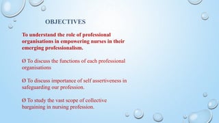 OBJECTIVES
To understand the role of professional
organisations in empowering nurses in their
emerging professionalism.
Ø To discuss the functions of each professional
organisations
Ø To discuss importance of self assertiveness in
safeguarding our profession.
Ø To study the vast scope of collective
bargaining in nursing profession.
 