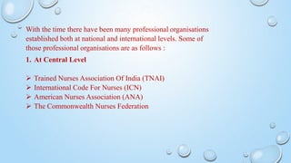 With the time there have been many professional organisations
established both at national and international levels. Some of
those professional organisations are as follows :
1. At Central Level
 Trained Nurses Association Of India (TNAI)
 International Code For Nurses (ICN)
 American Nurses Association (ANA)
 The Commonwealth Nurses Federation
 