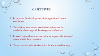 OBJECTIVES
1. To promote the development of strong national nurses
association.
2. To assist national nurses association to improve the
standards of nursing and the competence of nurses.
3. To assist national nurses association to improve the status of
nurses within their countries.
4. .To serve as the authoritative voice for nurses and nursing .
 