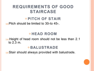 REQUIREMENTS OF GOOD
STAIRCASE
o PITCH OF STAIR
(a) Pitch should be limited to 30o to 45o .
o HEAD ROOM
(a) Height of head room should not be less than 2.1
to 2.3 m.
o BALUSTRADE
(a) Stair should always provided with balustrade.
 