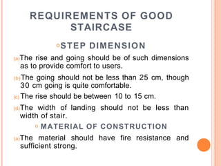 REQUIREMENTS OF GOOD
STAIRCASE
oSTEP DIMENSION
(a)The rise and going should be of such dimensions
as to provide comfort to users.
(b)The going should not be less than 25 cm, though
30 cm going is quite comfortable.
(c) The rise should be between 10 to 15 cm.
(d)The width of landing should not be less than
width of stair.
o MATERIAL OF CONSTRUCTION
(a)The material should have fire resistance and
sufficient strong.
 
