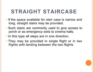 STRAIGHT STAIRCASE
o If the space available for stair case is narrow and
long, straight stairs may be provided.
o Such stairs are commonly used to give access to
porch or as emergency exits to cinema halls.
o In this type all steps are in one direction.
o They may be provided in single flight or in two
flights with landing between the two flights
 