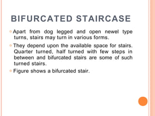 BIFURCATED STAIRCASE
o Apart from dog legged and open newel type
turns, stairs may turn in various forms.
o They depend upon the available space for stairs.
Quarter turned, half turned with few steps in
between and bifurcated stairs are some of such
turned stairs.
o Figure shows a bifurcated stair.
 