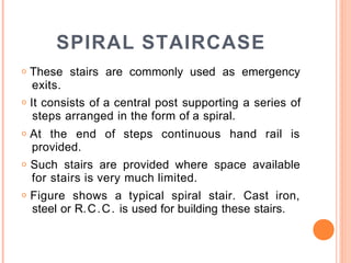 SPIRAL STAIRCASE
o These stairs are commonly used as emergency
exits.
o It consists of a central post supporting a series of
steps arranged in the form of a spiral.
o At the end of steps continuous hand rail is
provided.
o Such stairs are provided where space available
for stairs is very much limited.
o Figure shows a typical spiral stair. Cast iron,
steel or R.C.C. is used for building these stairs.
 