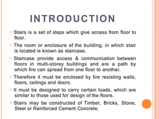 INTRODUCTION
o Stairs is a set of steps which give access from floor to
floor.
o The room or enclosure of the building, in which stair
is located is known as staircase.
o Staircase provide access & communication between
floors in multi-storey buildings and are a path by
which fire can spread from one floor to another.
o Therefore it must be enclosed by fire resisting walls,
floors, ceilings and doors.
o It must be designed to carry certain loads, which are
similar to those used for design of the floors.
o Stairs may be constructed of Timber, Bricks, Stone,
Steel or Reinforced Cement Concrete.
 