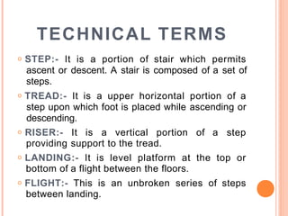 TECHNICAL TERMS
o STEP:- It is a portion of stair which permits
ascent or descent. A stair is composed of a set of
steps.
o TREAD:- It is a upper horizontal portion of a
step upon which foot is placed while ascending or
descending.
o RISER:- It is a vertical portion of a step
providing support to the tread.
o LANDING:- It is level platform at the top or
bottom of a flight between the floors.
o FLIGHT:- This is an unbroken series of steps
between landing.
 