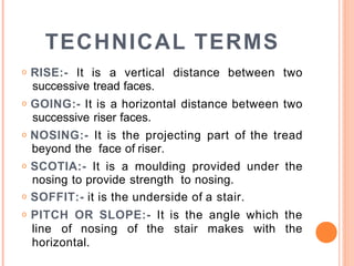 TECHNICAL TERMS
o RISE:- It is a vertical distance between two
successive tread faces.
o GOING:- It is a horizontal distance between two
successive riser faces.
o NOSING:- It is the projecting part of the tread
beyond the face of riser.
o SCOTIA:- It is a moulding provided under the
nosing to provide strength to nosing.
o SOFFIT:- it is the underside of a stair.
o PITCH OR SLOPE:- It is the angle which the
line of nosing of the stair makes with the
horizontal.
 